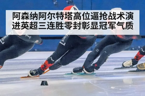 阿森纳阿尔特塔高位逼抢战术演进英超三连胜零封彰显冠军气质